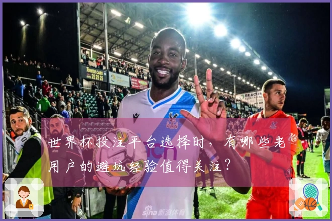 世界杯投注平台选择时，有哪些老用户的避坑经验值得关注？