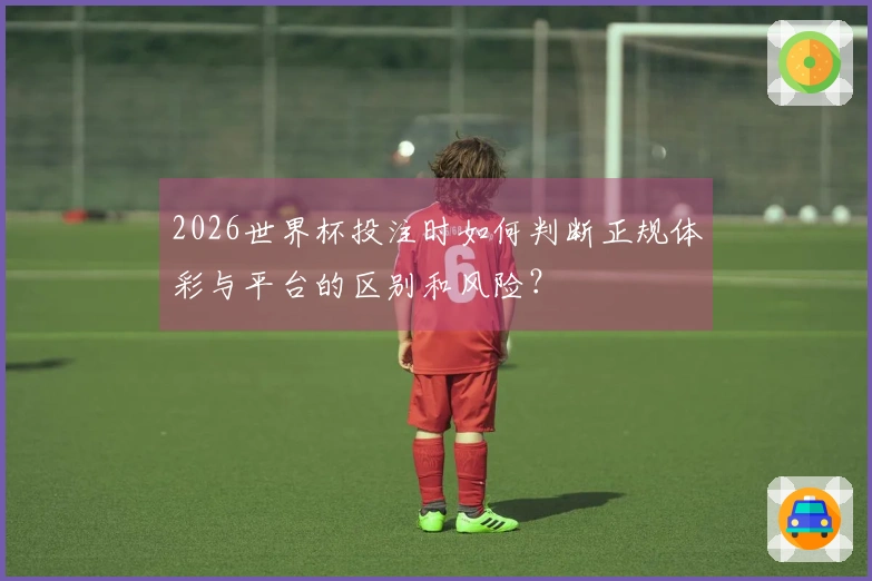 2026世界杯投注时如何判断正规体彩与平台的区别和风险？