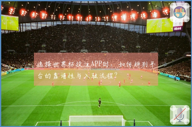 选择世界杯投注APP时,如何辨别平台的靠谱性与入驻流程?
