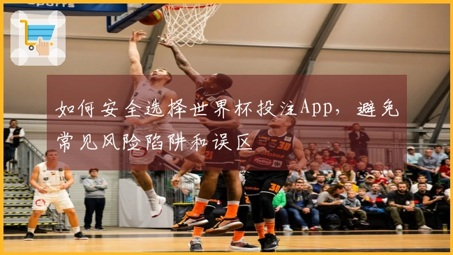 如何安全选择世界杯投注App，避免常见风险陷阱和误区